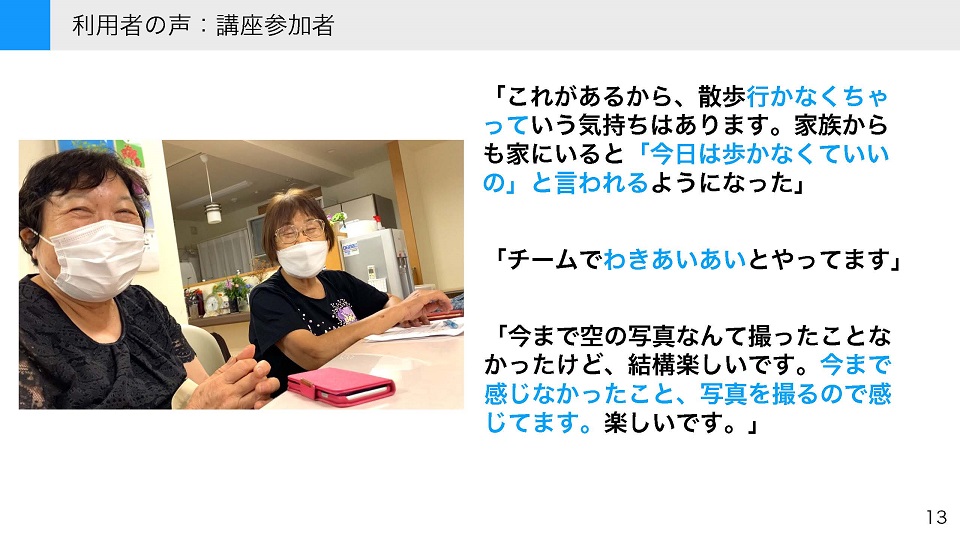 タイトル: 利用者の声:講座参加者 参加者の声(コメント): 「これがあるから、散歩行かなくちゃっていう気持ちはあります。家族からも家にいると『今日は歩かなくていいの』と言われるようになった」 「チームでわきあいあいとやってます」 「今まで空の写真なんて撮ったことなかったけど、結構楽しいです。今まで感じなかったこと、写真を撮るので感じてます。楽しいです。」