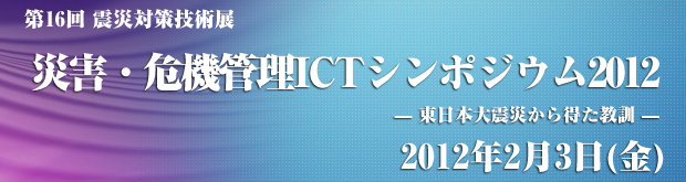 災害・危機管理ICTシンポジウム2012   — 東日本大震災から得た教訓 —