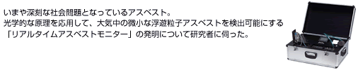 いまや深刻な社会問題となっているアスベスト。光学的な原理を応用して、大気中の微小な浮遊粒子アスベストを検出可能にする「リアルタイムアスベストモニター」の発明について研究者に伺った。