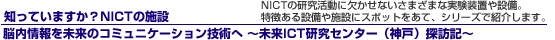 知っていますか?NICTの施設 NICTの研究活動に欠かせない様々な実験装置や設備。特徴ある設備や施設にスポットをあて、シリーズで紹介します。脳内情報を未来のコミュニケーション技術へ 〜未来ICT研究センター(神戸)探訪記〜 width=
