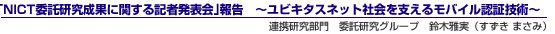 「NICT委託研究成果に関する記者発表会」報告〜ユビキタスネット社会を支えるモバイル認証技術〜連携研究部門 委託研究グループ 鈴木雅実(すずき まさみ)