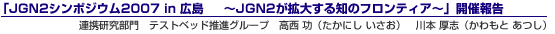 「JGN2シンポジウム2007 in 広島 〜JGN2が拡大する知のフロンティア〜」開催報告連携研究部門 テストベッド推進グループ 高西 功(たかにし いさお) 川本 厚志(かわもと あつし)