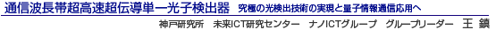 通信波長帯超高速超伝導単一光子検出器 究極の光検出技術の実現と量子情報通信応用へ 神戸研究所未来ICT研究センター ナノICTグループ グループリーダー 王 鎮
