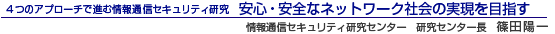 4つのアプローチで進む情報通信セキュリティ研究 安心・安全なネットワーク社会の実現を目指す 情報通信セキュリティ研究センター センター長 篠田 陽一