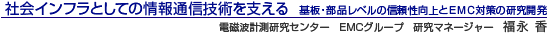 社会インフラとしての情報通信技術を支える 基板・部品レベルの信頼性向上とEMC対策の研究開発 電磁波計測研究センター EMCグループ 研究マネージャー 福永 香
