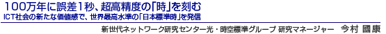 100万年に誤差1秒、超高精度の「時」を刻む ICT社会の新たな価値感で、世界最高水準の「日本標準時」を発信 新世代ネットワーク研究センター
光・時空標準グループ 研究マネージャー