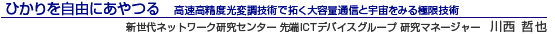 ひかりを自由にあやつる 高速高精度光変調技術で拓く大容量通信と宇宙をみる極限技術 新世代ネットワーク研究センター 先端ICTデバイスグループ 研究マネージャー 川西 哲也