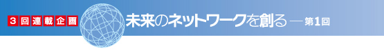 3回連載企画　未来のネットワークを創る　第1回