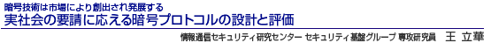 暗号技術は市場により創出され発展する 実社会の要請に応える 情報通信セキュリティ研究センター セキュリティ基盤グループ 専攻研究員 暗号プロトコルの設計と評価 王 立華