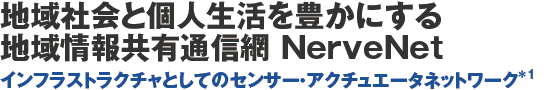 地域社会と個人生活を豊かにする地域情報共有通信網 NerveNet インフラストラクチャとしてのセンサー・アクチュエータネットワーク