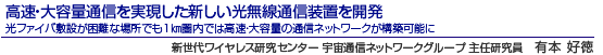 高速・大容量通信を実現した新しい光無線通信装置を開発 光ファイバ敷設が困難な場所でも1km圏内では高速・大容量の通信ネットワークが構築可能に 新世代ワイヤレス研究センター 宇宙通信ネットワークグループ 主任研究員 有本 好徳