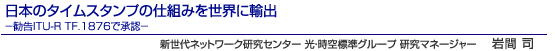 日本のタイムスタンプの仕組みを世界に輸出－勧告ITU-R TF.1876で承認－　新世代ネットワーク研究センター 光・時空標準グループ 研究マネージャー　岩間 司