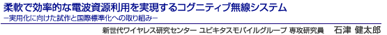 柔軟で効率的な電波資源利用を実現するコグニティブ無線システム　－実用化に向けた試作と国際標準化への取り組み－　新世代ワイヤレス研究センター ユビキタスモバイルグループ 専攻研究員　石津 健太郎