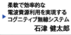 柔軟で効率的な電波資源利用を実現するコグニティブ無線システム　石津 健太郎