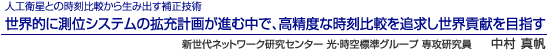 人工衛星との時刻比較から生み出す補正技術 世界的に測位システムの拡充計画が進む中で、高精度な時刻比較を追求し世界貢献を目指す 新世代ネットワーク研究センター 光・時空標準グループ 専攻研究員 中村 真帆