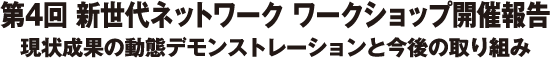 第4回 新世代ネットワーク ワークショップ開催報告　現状成果の動態デモンストレーションと今後の取り組み