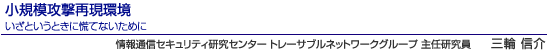 小規模攻撃再現環境　いざというときに慌てないために　情報通信セキュリティ研究センター トレーサブルネットワークグループ 主任研究員　三輪 信介