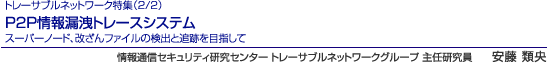 トレーサブルネットワーク特集（2/2）　P2P情報漏洩トレースシステム　スーパーノード、改ざんファイルの検出と追跡を目指して　情報通信セキュリティ研究センター トレーサブルネットワークグループ 主任研究員　安藤 類央