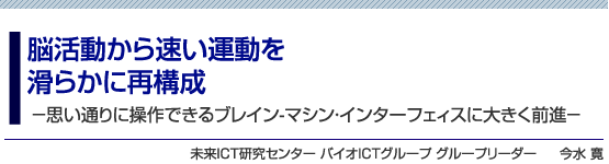 脳活動から速い運動を滑らかに再構成　－思い通りに操作できるブレイン-マシン・インターフェィスに大きく前進－　未来ICT研究センター バイオICTグループ グループリーダー　今水 寛