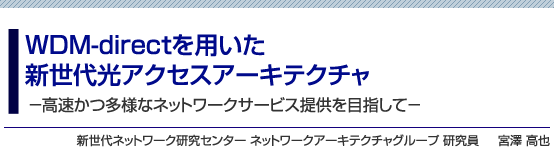 WDM-directを用いた新世代光アクセスアーキテクチャ -高速かつ多様なネットワークサービス提供を目指して- 新世代ネットワーク研究センター ネットワークアーキテクチャグループ 研究員 宮澤 高也