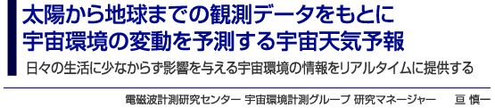 太陽から地球までの観測データをもとに宇宙環境の変動を予測する宇宙天気予報 日々の生活に少なからず影響を与える宇宙環境の情報をリアルタイムに提供する 電磁波計測研究センター 宇宙環境計測グループ 研究マネージャー 亘 慎一
