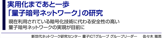 実用化まであと一歩「量子暗号ネットワーク」の研究　現在利用されている暗号化技術に代わる安全性の高い量子暗号ネットワークの実現が目前に　新世代ネットワーク研究センター 量子ICTグループ グループリーダー　佐々木 雅英