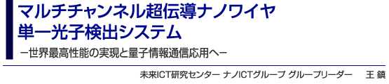 マルチチャンネル超伝導ナノワイヤ単一光子検出システム -世界最高性能の実現と量子情報通信応用へ- 未来ICT研究センター ナノICTグループ グループリーダー 王 鎮
