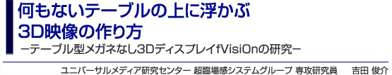 何もないテーブルの上に浮かぶ3D映像の作り方 －テーブル型メガネなし3DディスプレイfVisiOnの研究－ユニバーサルメディア研究センター 超臨場感システムグループ 専攻研究員 吉田 俊介