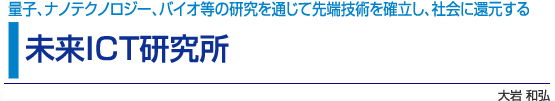 未来ICT研究所　量子、ナノテクノロジー、バイオ等の研究を通じて先端技術を確立し、社会に還元する　大岩和弘