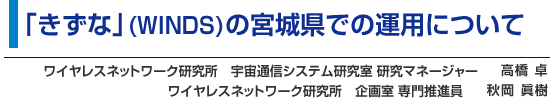 「きずな」（WINDS）の宮城県での運用について  ワイヤレスネットワーク研究所 宇宙通信システム研究室 研究マネージャー 高橋 卓  ／　ワイヤレスネットワーク研究所 企画室 専門推進員 秋岡 眞樹