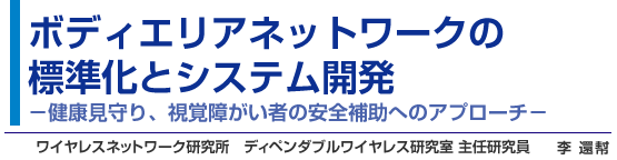 ボディエリアネットワークの
標準化とシステム開発 －健康見守り、視覚障がい者の安全補助へのアプローチ－  ワイヤレスネットワーク研究所 ディペンダブルワイヤレス研究室 主任研究員 李 還幇