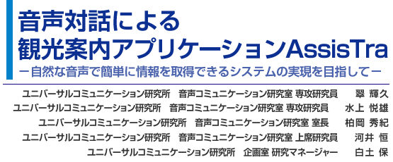 音声対話による観光案内アプリケーションAssisTra-自然な音声で簡単に情報を取得できるシステムの実現を目指して- ユニバーサルコミュニケーション研究所 音声コミュニケーション研究室 専攻研究員 翠 輝久/ユニバーサルコミュニケーション研究所 音声コミュニケーション研究室 専攻研究員 水上 悦雄/ ユニバーサルコミュニケーション研究所 音声コミュニケーション研究室 室長 柏岡 秀紀/ユニバーサルコミュニケーション研究所 音声コミュニケーション研究室 上席研究員 河井 恒/ユニバーサルコミュニケーション研究所 企画室 研究マネージャー 白土 保