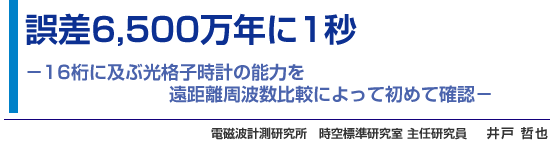 誤差6,500万年に1秒 -16桁に及ぶ光格子時計の能力を遠距離周波数比較によって初めて確認-　電磁波計測研究所　時空標準研究室 主任研究員　井戸 哲也