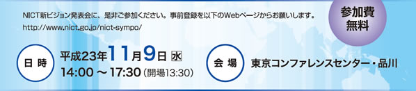 NICT新ビジョン発表会に、是非ご参加ください。日時：平成23年 11月9日(水)14:00～17:30（開場13:30）会場：東京コンファレンスセンター・品川
