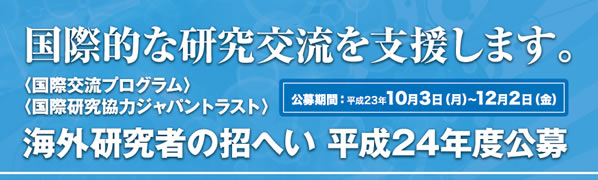 国際的な研究交流を支援します。
〈国際交流プログラム〉〈国際研究協力ジャパントラスト〉公募期間：平成23年10月3日（月）12月2日（金）海外研究者の招へい 平成24年度公募