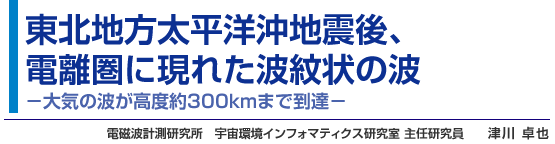 東北地方太平洋沖地震後、
電離圏に現れた波紋状の波 -大気の波が高度約300kmまで到達- 電磁波計測研究所 宇宙環境インフォマティクス研究室 主任研究員 津川 卓也
