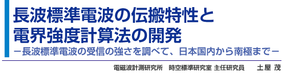 長波標準電波の伝搬特性と電界強度計算法の開発 －長波標準電波の受信の強さを調べて、日本国内から南極まで－  電磁波計測研究所　時空標準研究室 主任研究員　土屋 茂