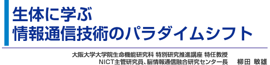 生体に学ぶ情報通信技術のパラダイムシフト 大阪大学大学院生命機能研究科 特別研究推進講座 特任教授 NICT主管研究員、脳情報通信融合研究センター長 柳田 敏雄