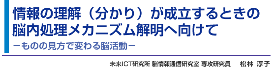 情報の理解（分かり）が成立するときの脳内処理メカニズム解明へ向けて −ものの見方で変わる脳活動− 未来ICT研究所 脳情報通信研究室 専攻研究員 松林 淳子