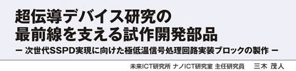 超伝導デバイス研究の最前線を支える試作開発部品 －次世代SSPD実現に向けた極低温信号処理回路実装ブロックの製作－未来ICT研究所 ナノICT研究室 主任研究員 三木茂人