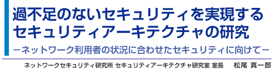 過不足のないセキュリティを実現するセキュリティアーキテクチャの研究 −ネットワーク利用者の状況に合わせたセキュリティに向けて− ネットワークセキュリティ研究所 セキュリティアーキテクチャ研究室 室長 松尾 真一郎