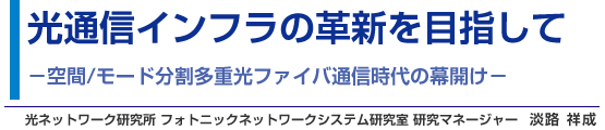 光通信インフラの革新を目指して −空間/モード分割多重光ファイバ通信時代の幕開け− 光ネットワーク研究所 フォトニックネットワークシステム研究室 研究マネージャー 淡路 祥成