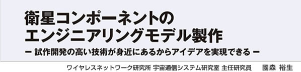 衛星コンポーネントのエンジニアリングモデル製作 －試作開発の高い技術が身近にあるからアイデアを実現できる－ ワイヤレスネットワーク研究所 宇宙通信システム研究室 主任研究員 國森 裕生