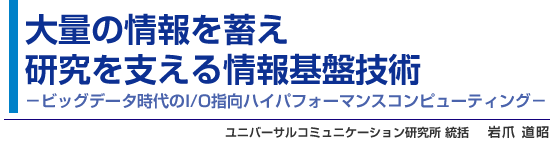 大量の情報を蓄え研究を支える情報基盤技術 -ビッグデータ時代のI/O指向ハイパフォーマンスコンピューティング- ユニバーサルコミュニケーション研究所 統括 岩爪 道昭