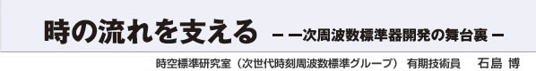 時の流れを支える －一次周波数標準器開発の舞台裏－ 時空標準研究室（次世代時刻周波数標準グループ） 有期技術員 石島 博