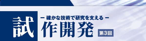 確かな技術で研究を支える 試作開発 第3回