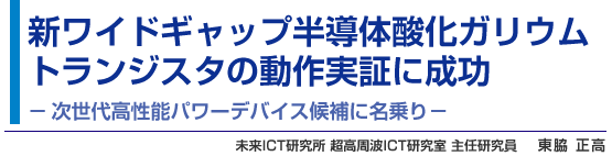 新ワイドギャップ半導体酸化ガリウムトランジスタの動作実証に成功 - 次世代高性能パワーデバイス候補に名乗り - 未来ICT研究所 超高周波ICT研究室 主任研究員 東脇 正高