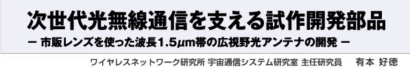 次世代光無線通信を支える試作開発部品 - 市販レンズを使った波長1.5μm帯の広視野光アンテナの開発 - ワイヤレスネットワーク研究所 宇宙通信システム研究室 主任研究員 有本 好徳