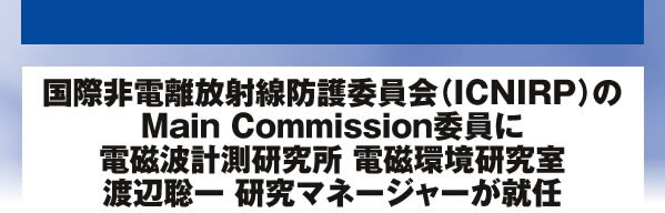 国際非電離放射線防護委員会（ICNIRP）のMain Commission委員に 電磁波計測研究所 電磁環境研究室 渡辺聡一 研究マネージャーが就任