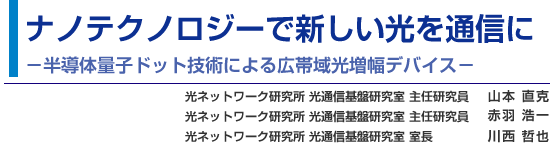 ナノテクノロジーで新しい光を通信に -半導体量子ドット技術による広帯域光増幅デバイス- 光ネットワーク研究所 光通信基盤研究室 主任研究員 山本 直克／光ネットワーク研究所 光通信基盤研究室 主任研究員 赤羽 浩一／光ネットワーク研究所 光通信基盤研究室 室長 川西 哲也